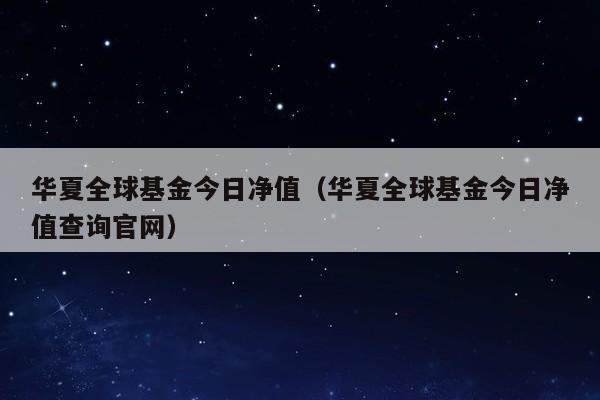 华夏全球基金今日净值（华夏全球基金今日净值查询官网）