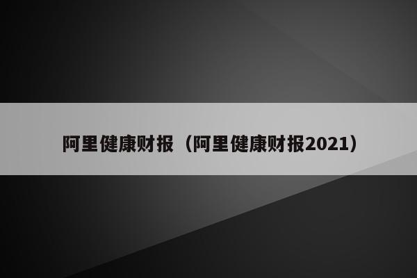 阿里健康财报（阿里健康财报2021）