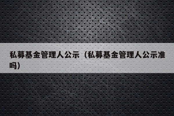 私募基金管理人公示（私募基金管理人公示准吗）