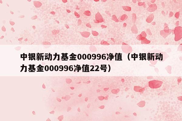 中银新动力基金000996净值（中银新动力基金000996净值22号）