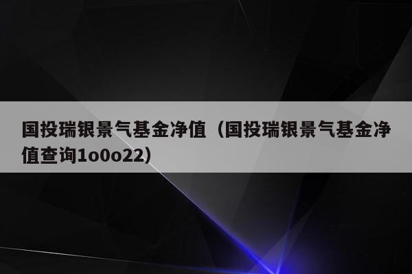 国投瑞银景气基金净值（国投瑞银景气基金净值查询1o0o22）