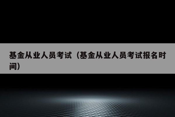 基金从业人员考试（基金从业人员考试报名时间）