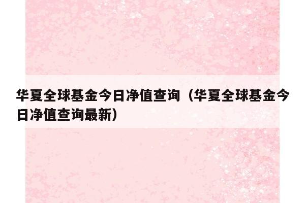 华夏全球基金今日净值查询（华夏全球基金今日净值查询最新）